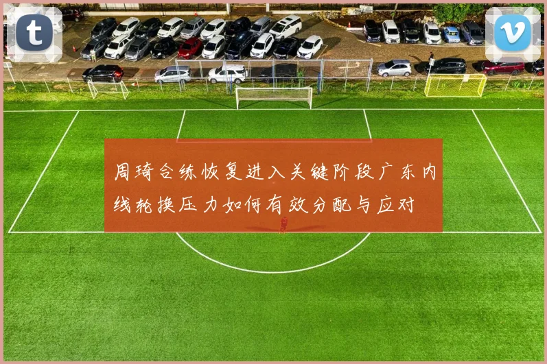周琦合练恢复进入关键阶段广东内线轮换压力如何有效分配与应对