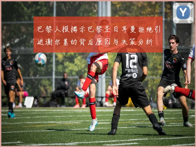 巴黎人报揭示巴黎圣日耳曼拒绝引进谢尔基的背后原因与决策分析