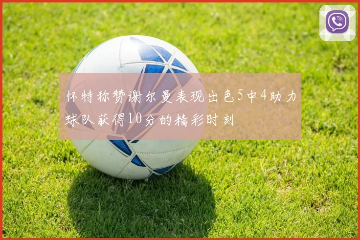 怀特称赞谢尔曼表现出色5中4助力球队获得10分的精彩时刻