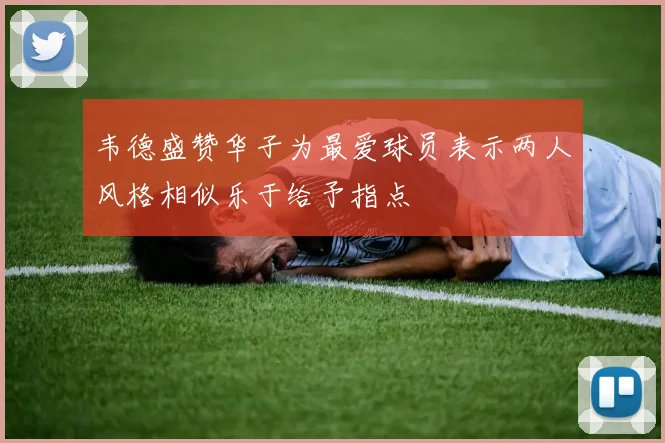 韦德盛赞华子为最爱球员表示两人风格相似乐于给予指点