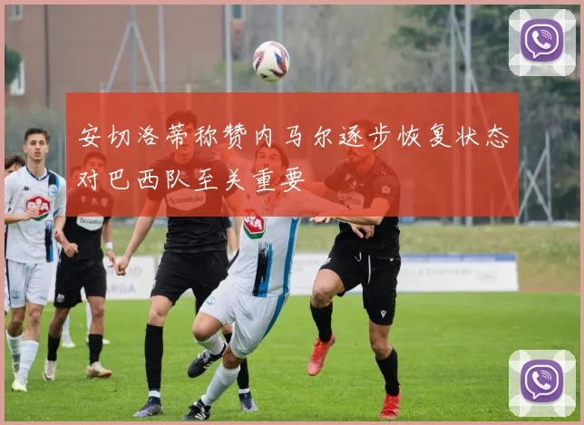 安切洛蒂称赞内马尔逐步恢复状态对巴西队至关重要