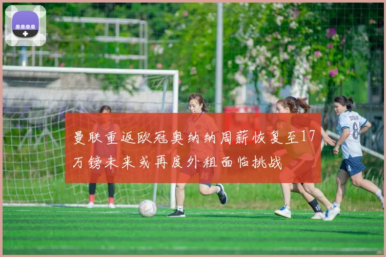 曼联重返欧冠奥纳纳周薪恢复至17万镑未来或再度外租面临挑战