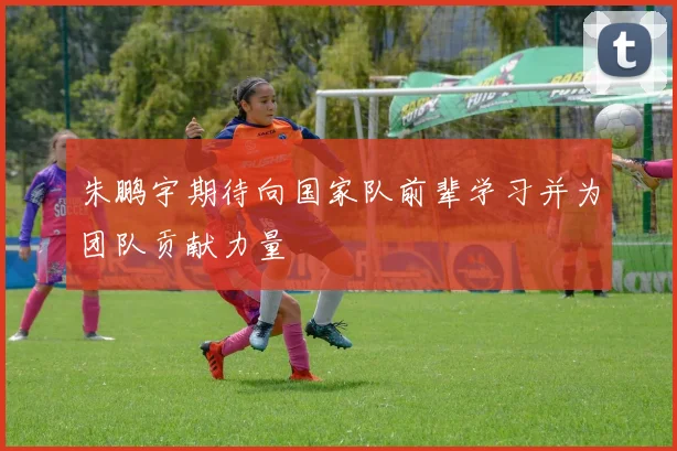 朱鹏宇期待向国家队前辈学习并为团队贡献力量