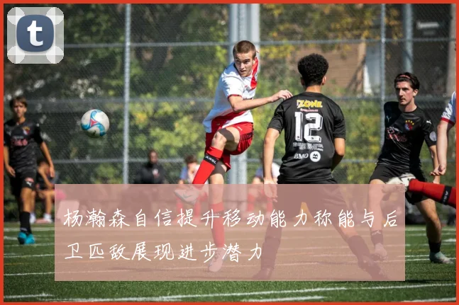 杨瀚森自信提升移动能力称能与后卫匹敌展现进步潜力