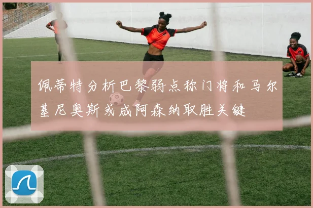 佩蒂特分析巴黎弱点称门将和马尔基尼奥斯或成阿森纳取胜关键
