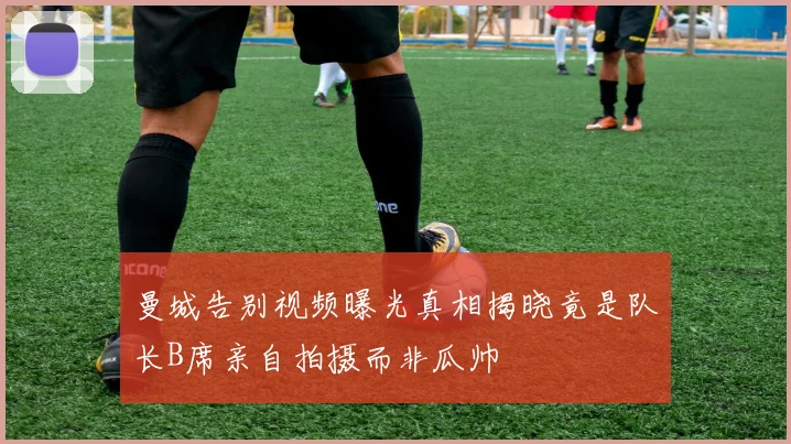 曼城告别视频曝光真相揭晓竟是队长B席亲自拍摄而非瓜帅