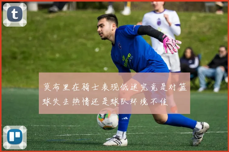 莫布里在骑士表现低迷究竟是对篮球失去热情还是球队环境不佳
