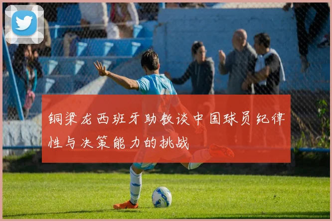 铜梁龙西班牙助教谈中国球员纪律性与决策能力的挑战