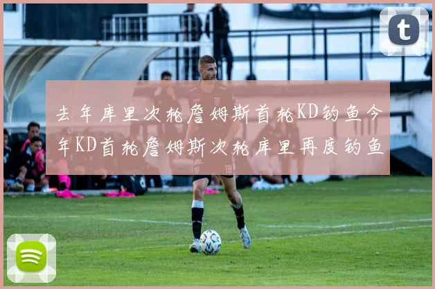 去年库里次轮詹姆斯首轮KD钓鱼今年KD首轮詹姆斯次轮库里再度钓鱼的奇妙对比