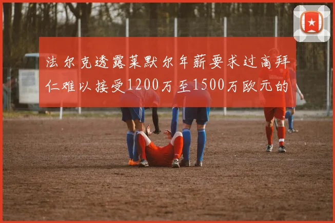 法尔克透露莱默尔年薪要求过高拜仁难以接受1200万至1500万欧元的报价