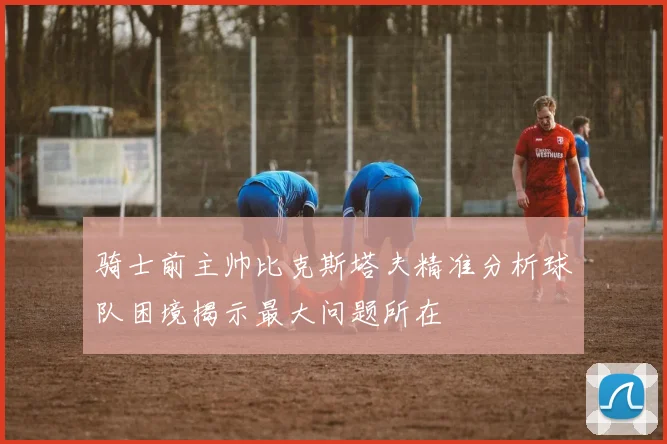 骑士前主帅比克斯塔夫精准分析球队困境揭示最大问题所在